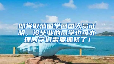 即将取消留学回国人员证明，没毕业的同学也可办理同学们需要抓紧了！