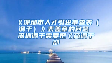 《深圳市人才引进审查表（调干）》表盖章的问题 深圳调干需要把《商调干部