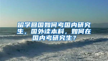 留学回国如何考国内研究生，国外读本科，如何在国内考研究生？