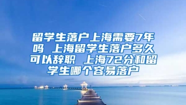 留学生落户上海需要7年吗 上海留学生落户多久可以辞职 上海72分和留学生哪个容易落户