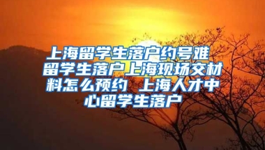 上海留学生落户约号难 留学生落户上海现场交材料怎么预约 上海人才中心留学生落户