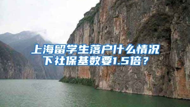 上海留学生落户什么情况下社保基数要1.5倍？