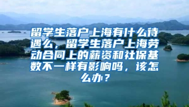 留学生落户上海有什么待遇么，留学生落户上海劳动合同上的薪资和社保基数不一样有影响吗，该怎么办？