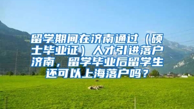 留学期间在济南通过（硕士毕业证）人才引进落户济南，留学毕业后留学生还可以上海落户吗？