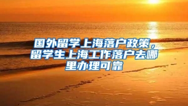 国外留学上海落户政策，留学生上海工作落户去哪里办理可靠