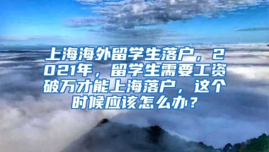 上海海外留学生落户，2021年，留学生需要工资破万才能上海落户，这个时候应该怎么办？