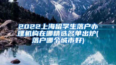 2022上海留学生落户办理机构在哪精选名单出炉(落户哪个城市好)