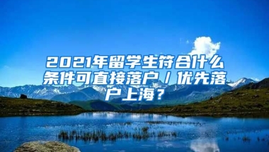 2021年留学生符合什么条件可直接落户／优先落户上海？