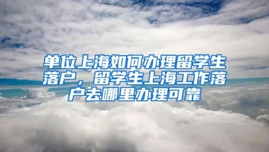 单位上海如何办理留学生落户，留学生上海工作落户去哪里办理可靠