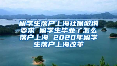 留学生落户上海社保缴纳要求 留学生毕业了怎么落户上海 2020年留学生落户上海改革