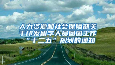 人力资源和社会保障部关于印发留学人员回国工作“十二五”规划的通知