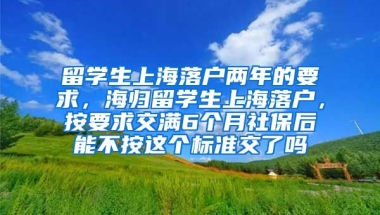 留学生上海落户两年的要求，海归留学生上海落户，按要求交满6个月社保后能不按这个标准交了吗