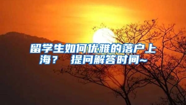 留学生如何优雅的落户上海？ 提问解答时间~