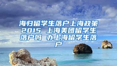 海归留学生落户上海政策2015 上海美团留学生落户吗 办上海留学生落户