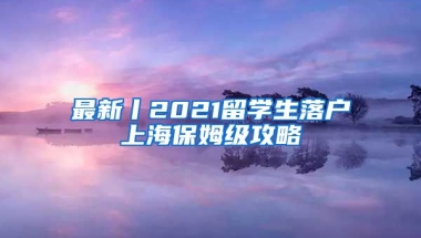 最新丨2021留学生落户上海保姆级攻略