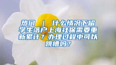 热门 ｜ 什么情况下留学生落户上海社保需要重新累计？办理过程中可以跳槽吗？