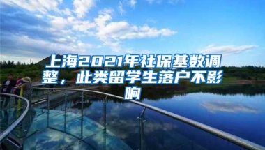 上海2021年社保基数调整，此类留学生落户不影响