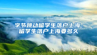 字节跳动留学生落户上海，留学生落户上海要多久