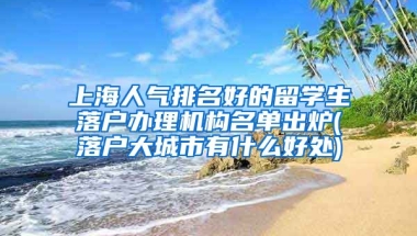 上海人气排名好的留学生落户办理机构名单出炉(落户大城市有什么好处)