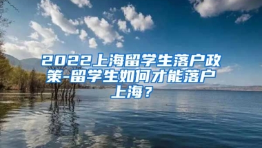 2022上海留学生落户政策-留学生如何才能落户上海？