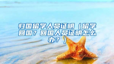 归国留学人员证明（留学回国？回国人员证明怎么办？）