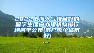 2022上海人气排名好的留学生落户办理机构排行榜名单公布(落户哪个城市好)