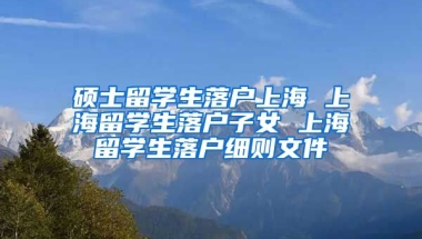 硕士留学生落户上海 上海留学生落户子女 上海留学生落户细则文件