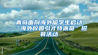 青岛面向海外留学生启动“海外校园引才特派员”招募活动