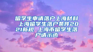 留学生申请落户上海材料 上海留学生落户条件2021新规 上海市留学生落户请示函