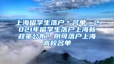 上海留学生落户＊名单，2021年留学生落户上海新政策公布！附可落户上海高校名单