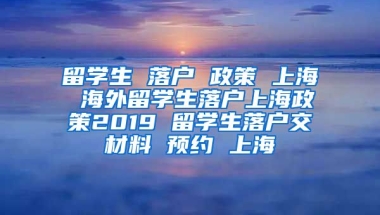 留学生 落户 政策 上海 海外留学生落户上海政策2019 留学生落户交材料 预约 上海