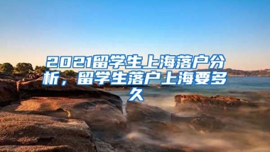 2021留学生上海落户分析，留学生落户上海要多久