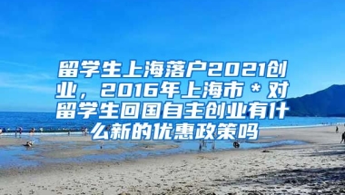 留学生上海落户2021创业，2016年上海市＊对留学生回国自主创业有什么新的优惠政策吗