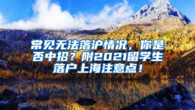 常见无法落沪情况，你是否中招？附2021留学生落户上海注意点！