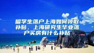 留学生落户上海如何领取补贴，上海研究生毕业落户买房有什么补贴