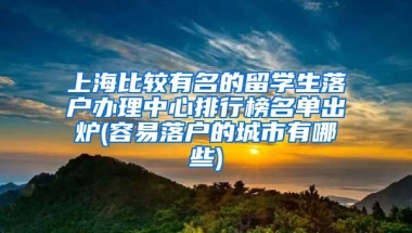 上海比较有名的留学生落户办理中心排行榜名单出炉(容易落户的城市有哪些)