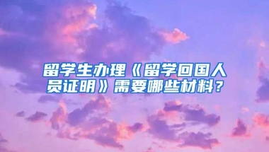 留学生办理《留学回国人员证明》需要哪些材料？