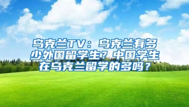 乌克兰TV：乌克兰有多少外国留学生？中国学生在乌克兰留学的多吗？