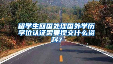 留学生回国处理国外学历学位认证需要提交什么资料？