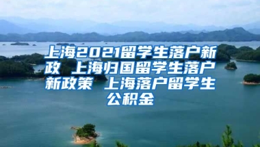 上海2021留学生落户新政 上海归国留学生落户新政策 上海落户留学生公积金