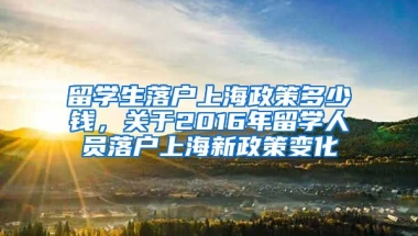 留学生落户上海政策多少钱，关于2016年留学人员落户上海新政策变化