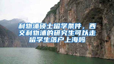 利物浦硕士留学条件，西交利物浦的研究生可以走留学生落户上海吗