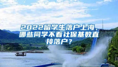 2022留学生落户上海，哪些同学不看社保基数直接落户？