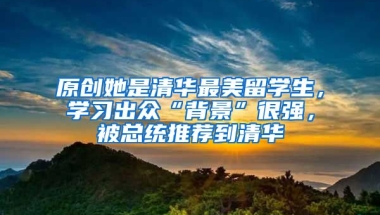 原创她是清华最美留学生，学习出众“背景”很强，被总统推荐到清华