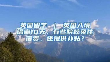 英国留学 ｜ 英国入境隔离10天，有些院校免住宿费、还提供补贴？