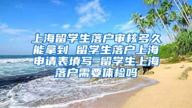 上海留学生落户审核多久能拿到 留学生落户上海申请表填写 留学生上海落户需要体检吗