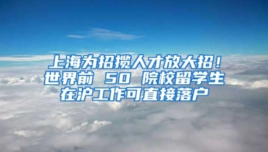 上海为招揽人才放大招！世界前 50 院校留学生在沪工作可直接落户