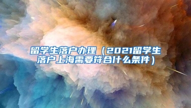 留学生落户办理（2021留学生落户上海需要符合什么条件）