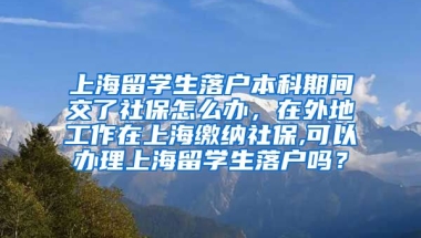 上海留学生落户本科期间交了社保怎么办，在外地工作在上海缴纳社保,可以办理上海留学生落户吗？