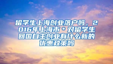 留学生上海创业落户吗，2016年上海市＊对留学生回国自主创业有什么新的优惠政策吗